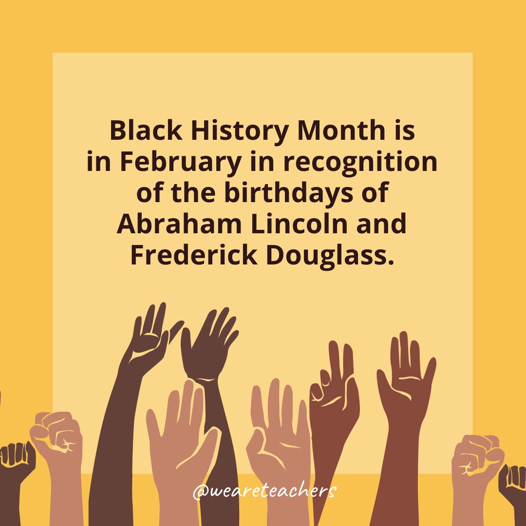 2 Black History Month is in February in recognition of the birthdays of Abraham Lincoln and Frederick Douglass.