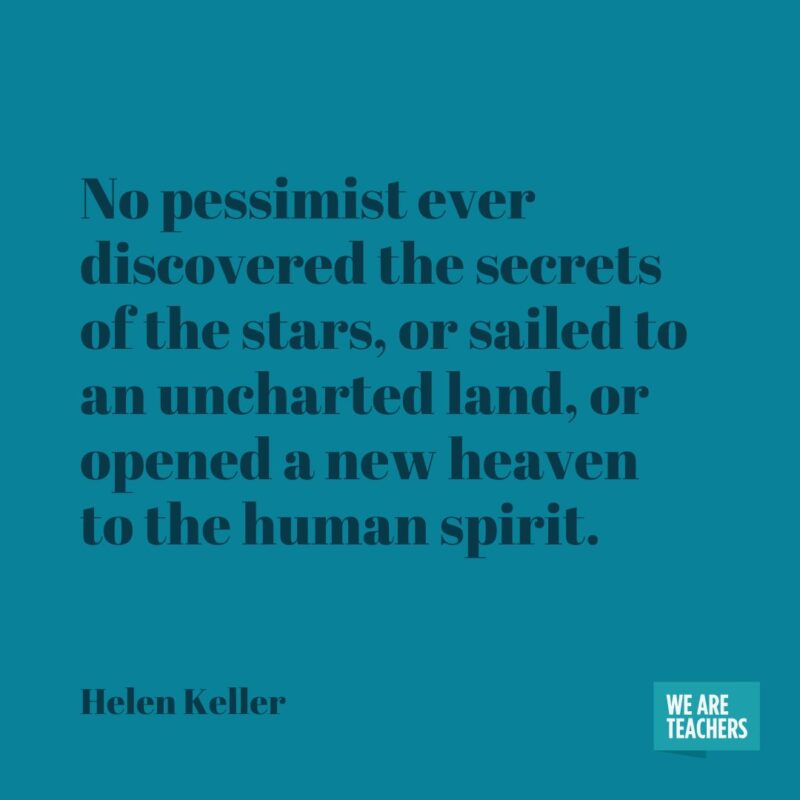 No pessimist ever discovered the secrets of the stars, or sailed to an uncharted land, or opened a new heaven to the human spirit. No pessimist ever discovered the secrets of the stars, or sailed to an uncharted land, or opened a new heaven to the human spirit.