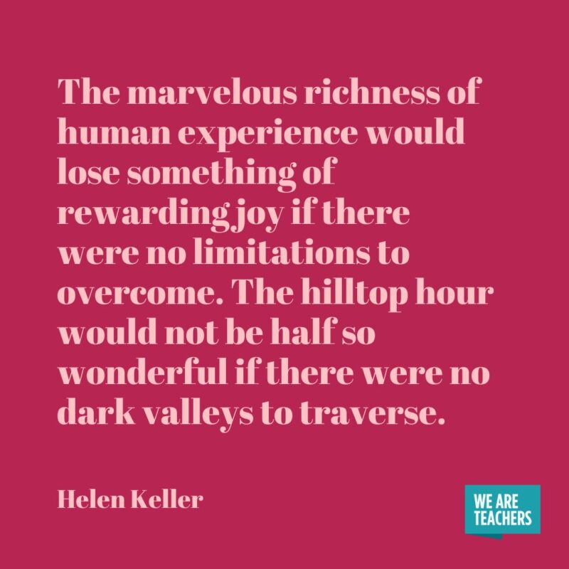 The marvelous richness of human experience would lose something of rewarding joy if there were no limitations to overcome. The hilltop hour would not be half so wonderful if there were no dark valleys to traverse. The marvelous richness of human experience would lose something of rewarding joy if there were no limitations to overcome. The hilltop hour would not be half so wonderful if there were no dark valleys to traverse.- helen keller quotes