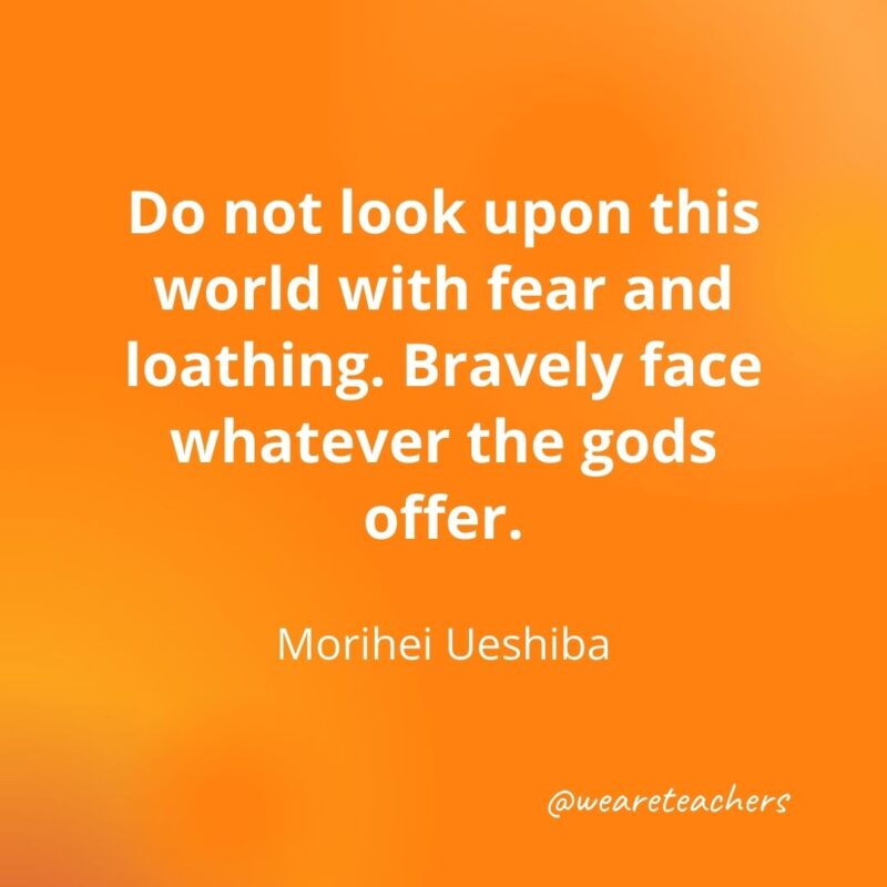 Do not look upon this world with fear and loathing. Bravely face whatever the gods offer. —Morihei Ueshiba