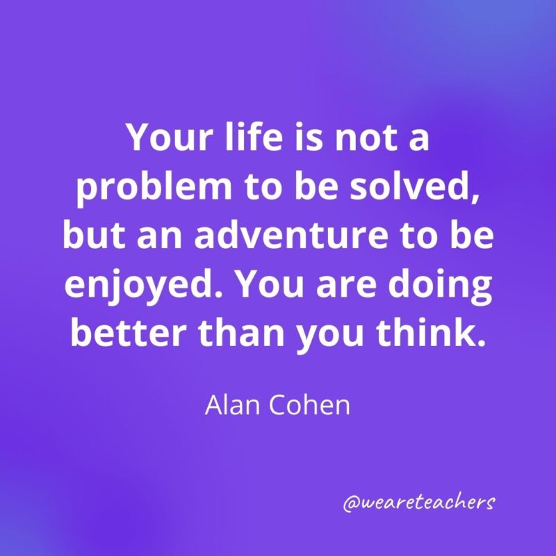 Your life is not a problem to be solved, but an adventure to be enjoyed. You are doing better than you think. —Alan Cohen