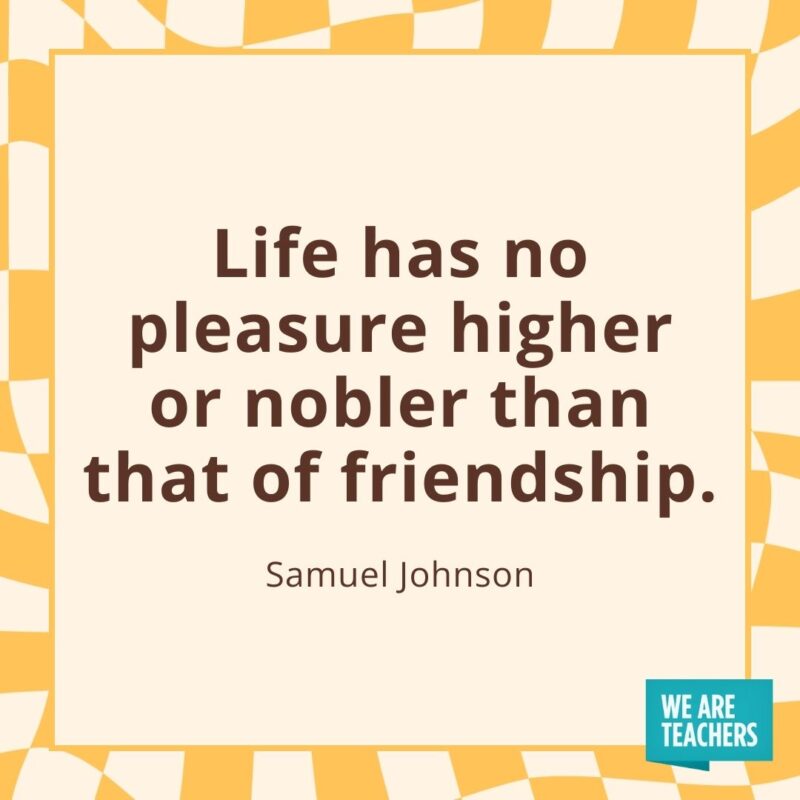 Life has no pleasure higher or nobler than that of friendship. —Samuel JohnsonLife has no pleasure higher or nobler than that of friendship. —Samuel Johnson Life has no pleasure higher or nobler than that of friendship. —Samuel Johnson