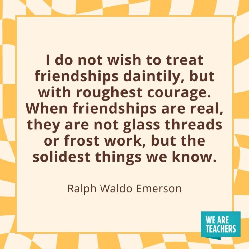 I do not wish to treat friendships daintily, but with roughest courage. When friendships are real, they are not glass threads or frost work, but the solidest things we know. —Ralph Waldo Emerson I do not wish to treat friendships daintily, but with roughest courage. When friendships are real, they are not glass threads or frost work, but the solidest things we know. —Ralph Waldo Emerson