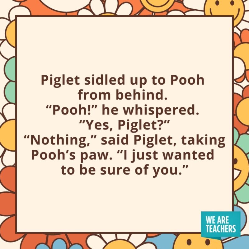 Piglet sidled up to Pooh from behind. “Pooh!” he whispered. “Yes, Piglet?” “Nothing,” said Piglet, taking Pooh’s paw. “I just wanted to be sure of you.” Piglet sidled up to Pooh from behind.
"Pooh!" he whispered.
"Yes, Piglet?"
"Nothing," said Piglet, taking Pooh's paw. "I just wanted to be sure of you."