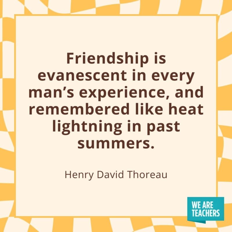 Friendship is evanescent in every man’s experience, and remembered like heat lightning in past summers. —Henry David Thoreau Friendship is evanescent in every man's experience, and remembered like heat lightning in past summers. —Henry David Thoreau