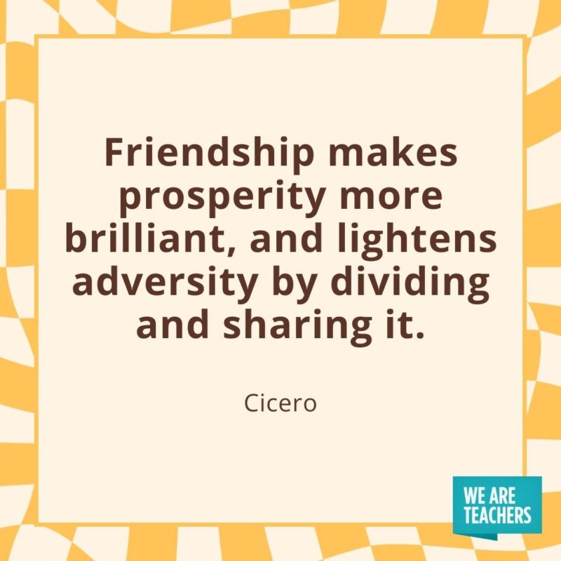 Friendship makes prosperity more brilliant, and lightens adversity by dividing and sharing it. —Cicero Friendship makes prosperity more brilliant, and lightens adversity by dividing and sharing it. —Cicero