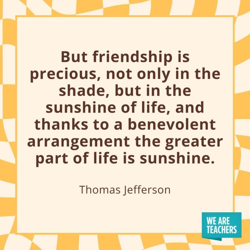 But friendship is precious, not only in the shade, but in the sunshine of life, and thanks to a benevolent arrangement the greater part of life is sunshine. —Thomas Jefferson But friendship is precious, not only in the shade, but in the sunshine of life, and thanks to a benevolent arrangement the greater part of life is sunshine. —Thomas Jefferson