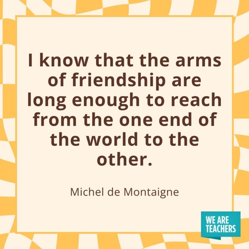 I know that the arms of friendship are long enough to reach from the one end of the world to the other. —Michel de Montaigne I know that the arms of friendship are long enough to reach from the one end of the world to the other. —Michel de Montaigne