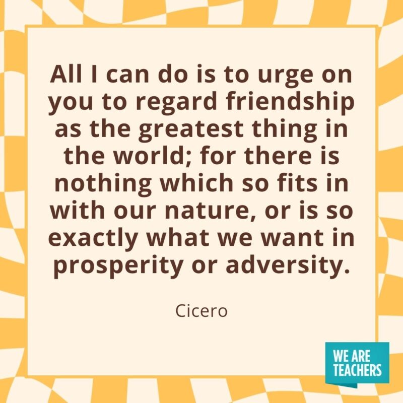 All I can do is to urge on you to regard friendship as the greatest thing in the world; for there is nothing which so fits in with our nature, or is so exactly what we want in prosperity or adversity. —Cicero All I can do is to urge on you to regard friendship as the greatest thing in the world; for there is nothing which so fits in with our nature, or is so exactly what we want in prosperity or adversity. —Cicero