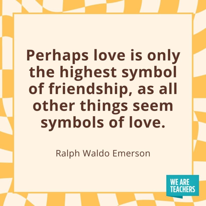 Perhaps love is only the highest symbol of friendship, as all other things seem symbols of love. —Ralph Waldo Emerson Perhaps love is only the highest symbol of friendship, as all other things seem symbols of love. —Ralph Waldo Emerson