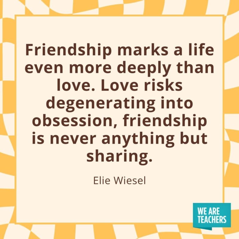 Friendship marks a life even more deeply than love. Love risks degenerating into obsession, friendship is never anything but sharing. —Elie Wiesel Friendship marks a life even more deeply than love. Love risks degenerating into obsession, friendship is never anything but sharing. —Elie Wiesel