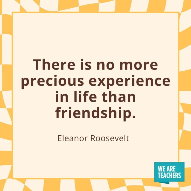 There is no more precious experience in life than friendship. —Eleanor Roosevelt There is no more precious experience in life than friendship. —Eleanor Roosevelt