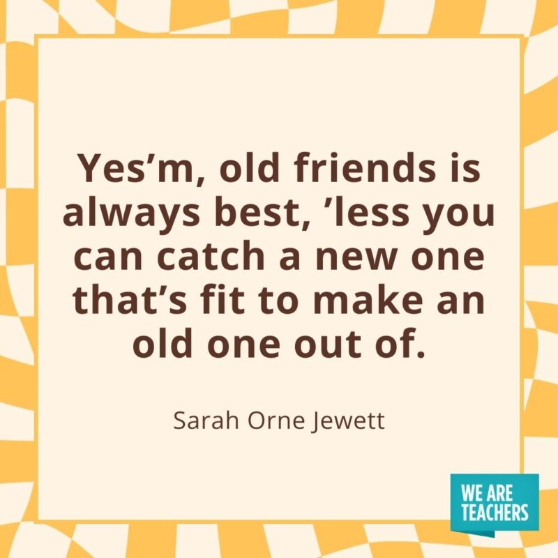 Yes’m, old friends is always best, ’less you can catch a new one that’s fit to make an old one out of.—Sarah Orne Jewett Yes'm, old friends is always best, ’less you can catch a new one that's fit to make an old one out of.—Sarah Orne Jewett