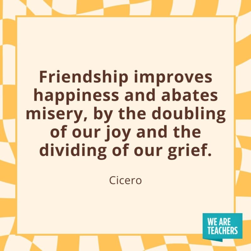 Friendship improves happiness and abates misery, by the doubling of our joy and the dividing of our grief. —Cicero Friendship improves happiness and abates misery, by the doubling of our joy and the dividing of our grief. —Cicero