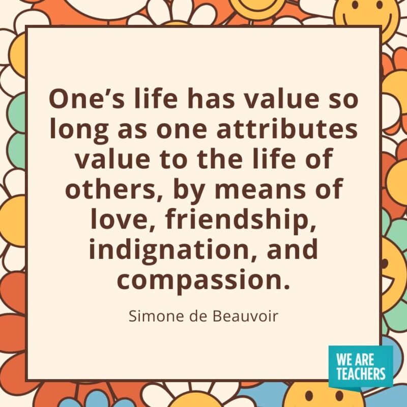 One’s life has value so long as one attributes value to the life of others, by means of love, friendship, indignation, and compassion. —Simone de Beauvoir One's life has value so long as one attributes value to the life of others, by means of love, friendship, indignation, and compassion. —Simone de Beauvoir