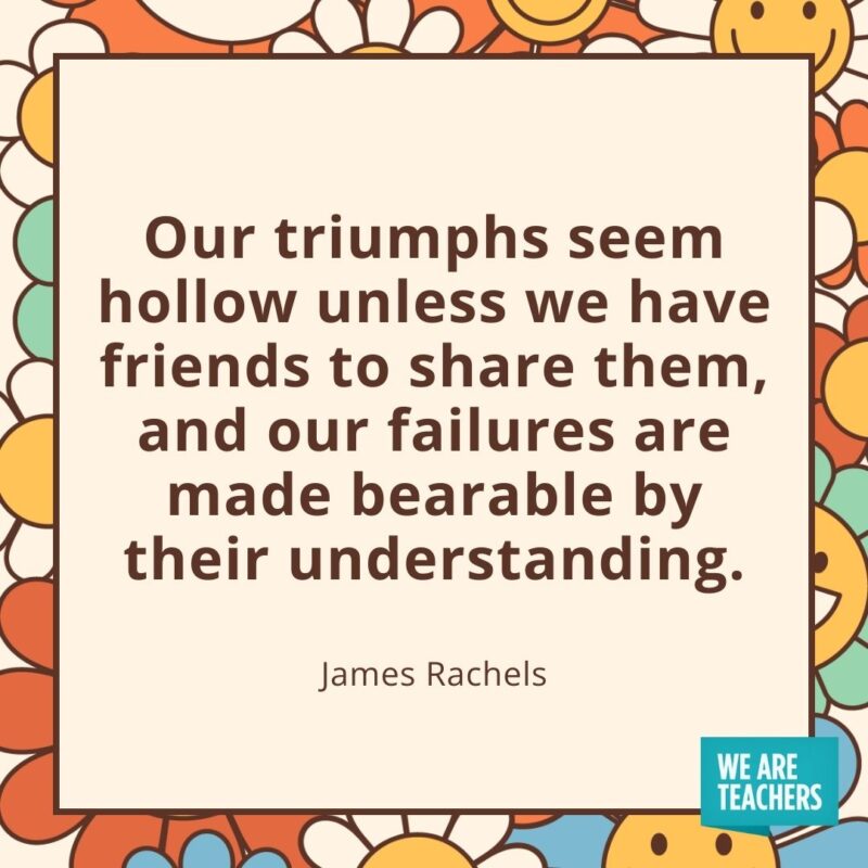 Our triumphs seem hollow unless we have friends to share them, and our failures are made bearable by their understanding. —James Rachels Our triumphs seem hollow unless we have friends to share them, and our failures are made bearable by their understanding. —James Rachels