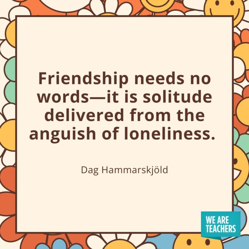 Friendship needs no words—it is solitude delivered from the anguish of loneliness. —Dag Hammarskjöld Friendship needs no words—it is solitude delivered from the anguish of loneliness. —Dag Hammarskjöld