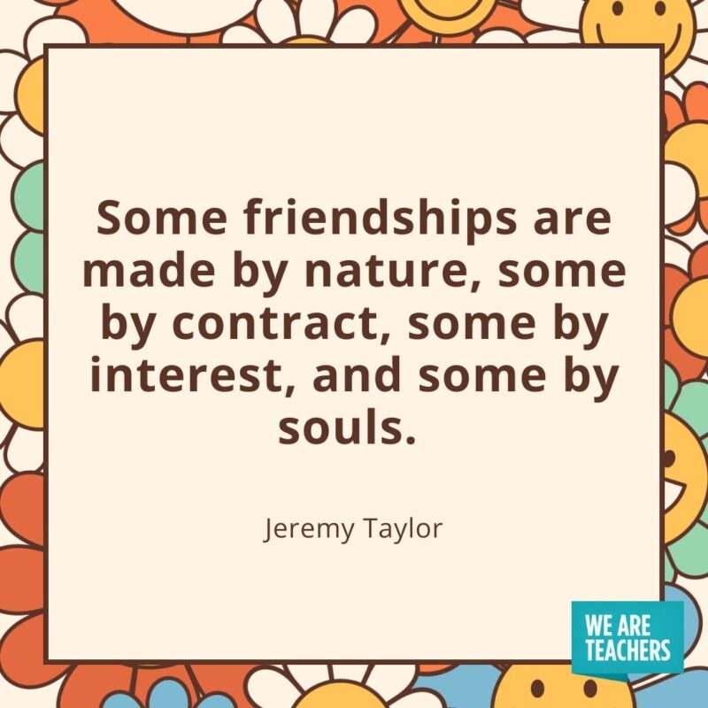 Some friendships are made by nature, some by contract, some by interest, and some by souls. —Jeremy Taylor Some friendships are made by nature, some by contract, some by interest, and some by souls. —Jeremy Taylor