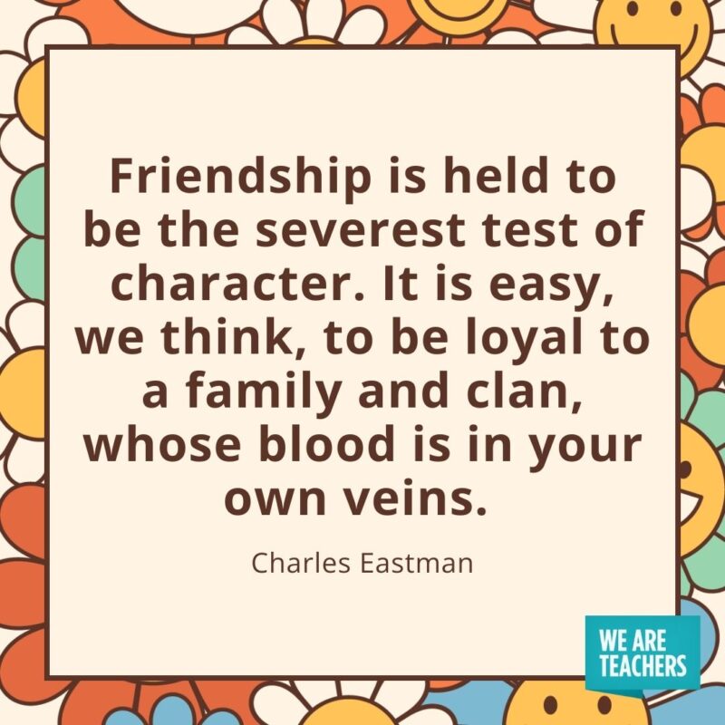 Friendship is held to be the severest test of character. It is easy, we think, to be loyal to a family and clan, whose blood is in your own veins. —Charles Eastman Friendship is held to be the severest test of character. It is easy, we think, to be loyal to a family and clan, whose blood is in your own veins. —Charles Eastman