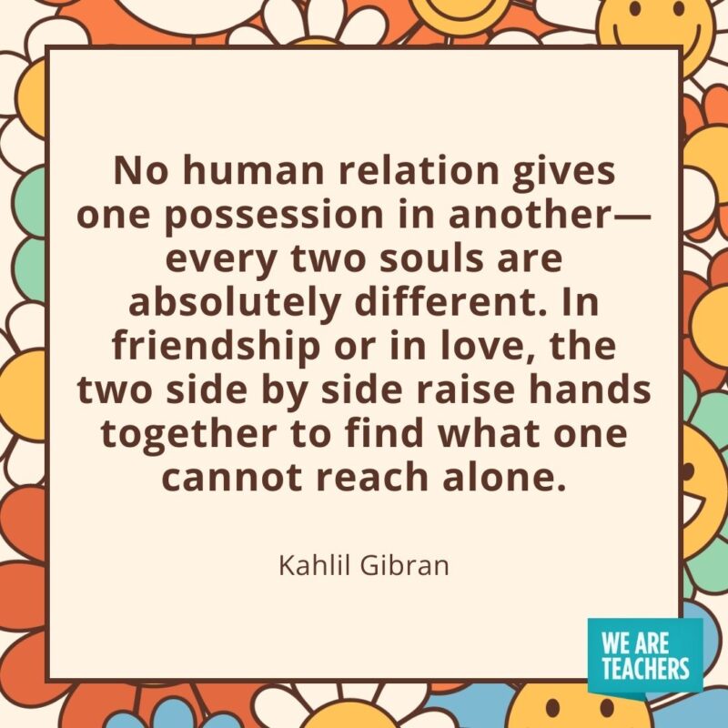 No human relation gives one possession in another—every two souls are absolutely different. In friendship or in love, the two side by side raise hands together to find what one cannot reach alone. —Kahlil Gibran No human relation gives one possession in another—every two souls are absolutely different. In friendship or in love, the two side by side raise hands together to find what one cannot reach alone. —Kahlil Gibran