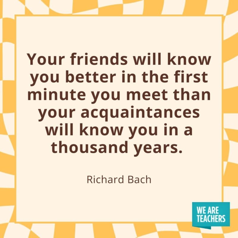 Your friends will know you better in the first minute you meet than your acquaintances will know you in a thousand years. —Richard Bach Your friends will know you better in the first minute you meet than your acquaintances will know you in a thousand years. —Richard Bach