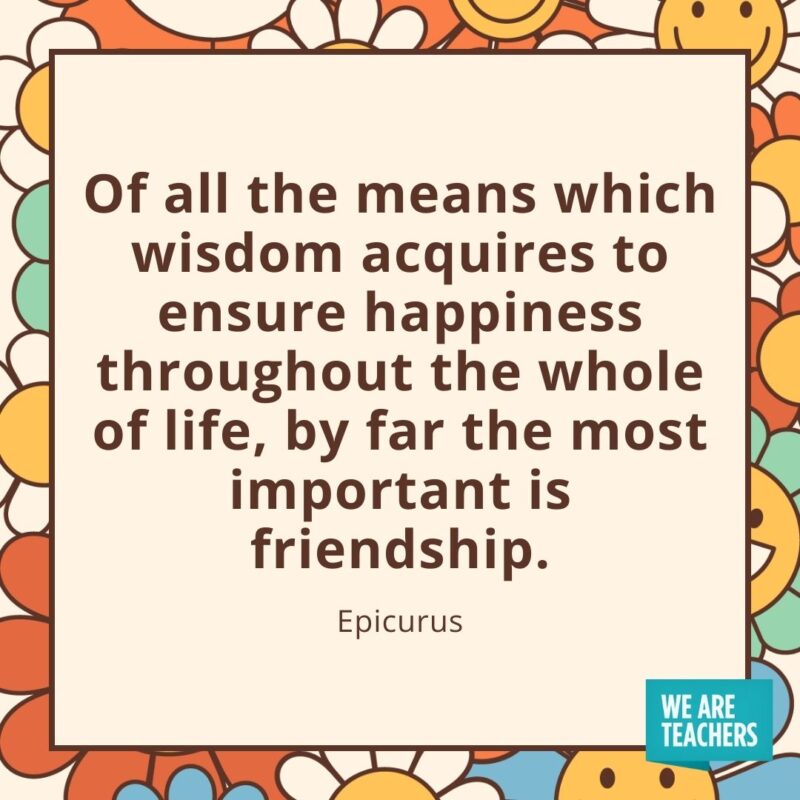 Of all the means which wisdom acquires to ensure happiness throughout the whole of life, by far the most important is friendship. —Epicurus Of all the means which wisdom acquires to ensure happiness throughout the whole of life, by far the most important is friendship. —Epicurus