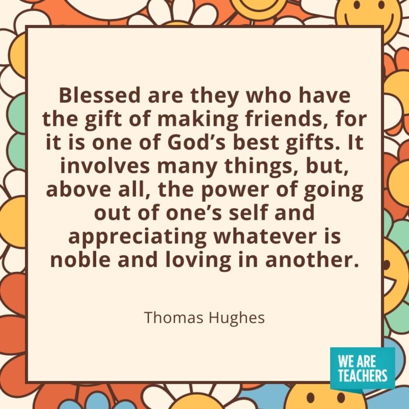 Blessed are they who have the gift of making friends, for it is one of God’s best gifts. It involves many things, but, above all, the power of going out of one’s self and appreciating whatever is noble and loving in another. —Thomas Hughes Blessed are they who have the gift of making friends, for it is one of God's best gifts. It involves many things, but, above all, the power of going out of one's self and appreciating whatever is noble and loving in another. —Thomas Hughes