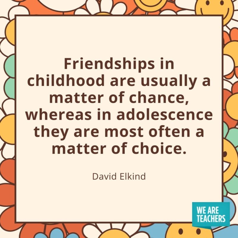 Friendships in childhood are usually a matter of chance, whereas in adolescence they are most often a matter of choice. —David Elkind Friendships in childhood are usually a matter of chance, whereas in adolescence they are most often a matter of choice. —David Elkind