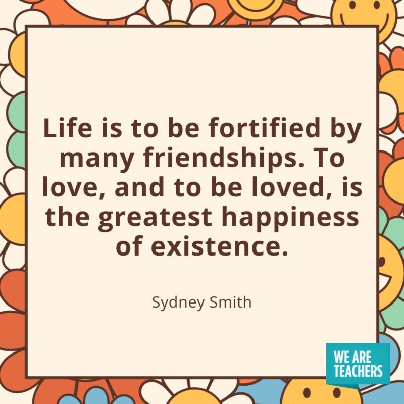 Life is to be fortified by many friendships. To love, and to be loved, is the greatest happiness of existence. —Sydney Smith Life is to be fortified by many friendships. To love, and to be loved, is the greatest happiness of existence. —Sydney Smith