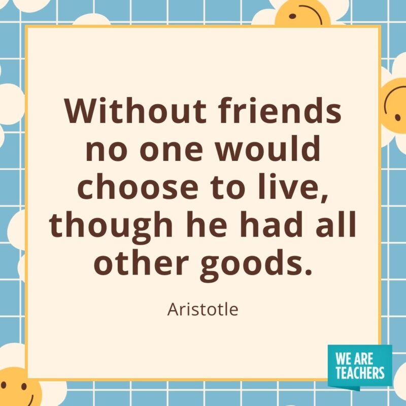 Without friends no one would choose to live, though he had all other goods. —Aristotle Without friends no one would choose to live, though he had all other goods. —Aristotle- friendship quotes