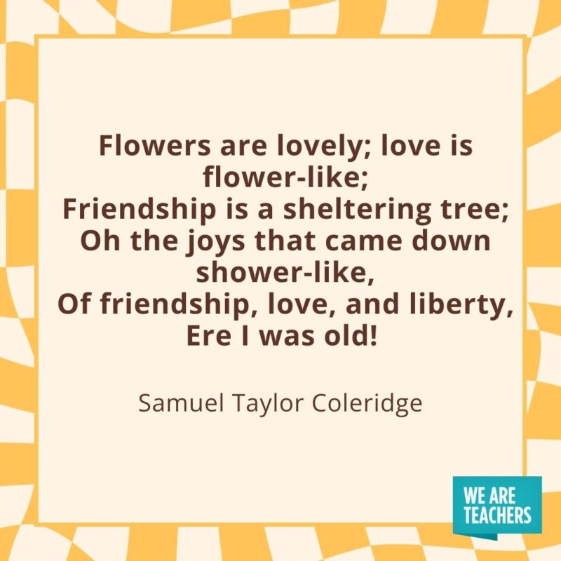 Flowers are lovely; love is flower-like; Friendship is a sheltering tree; Oh the joys that came down shower-like, Of friendship, love, and liberty, Ere I was old! —Samuel Taylor Coleridge Flowers are lovely; love is flower-like;
Friendship is a sheltering tree;
Oh the joys that came down shower-like,
Of friendship, love, and liberty,
Ere I was old! —Samuel Taylor Coleridge
