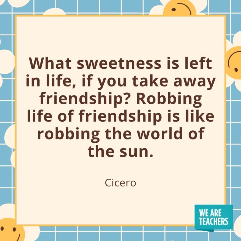What sweetness is left in life, if you take away friendship? Robbing life of friendship is like robbing the world of the sun. —Cicero What sweetness is left in life, if you take away friendship? Robbing life of friendship is like robbing the world of the sun. —Cicero