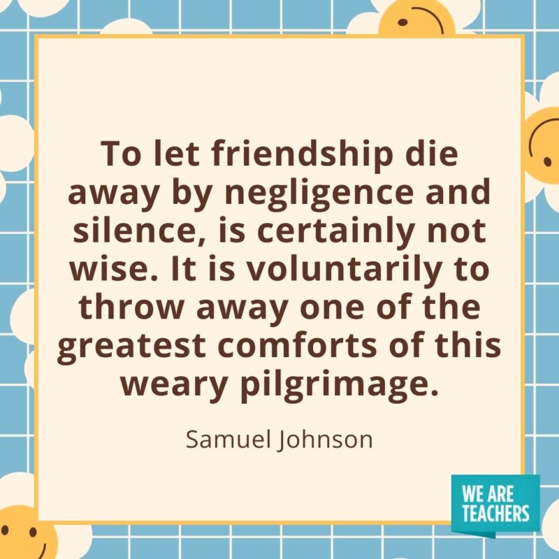 To let friendship die away by negligence and silence, is certainly not wise. It is voluntarily to throw away one of the greatest comforts of this weary pilgrimage. —Samuel Johnson To let friendship die away by negligence and silence, is certainly not wise. It is voluntarily to throw away one of the greatest comforts of this weary pilgrimage. —Samuel Johnson