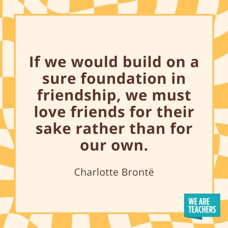 If we would build on a sure foundation in friendship, we must love friends for their sake rather than for our own. —Charlotte Brontë If we would build on a sure foundation in friendship, we must love friends for their sake rather than for our own. —Charlotte Brontë- friendship quotes