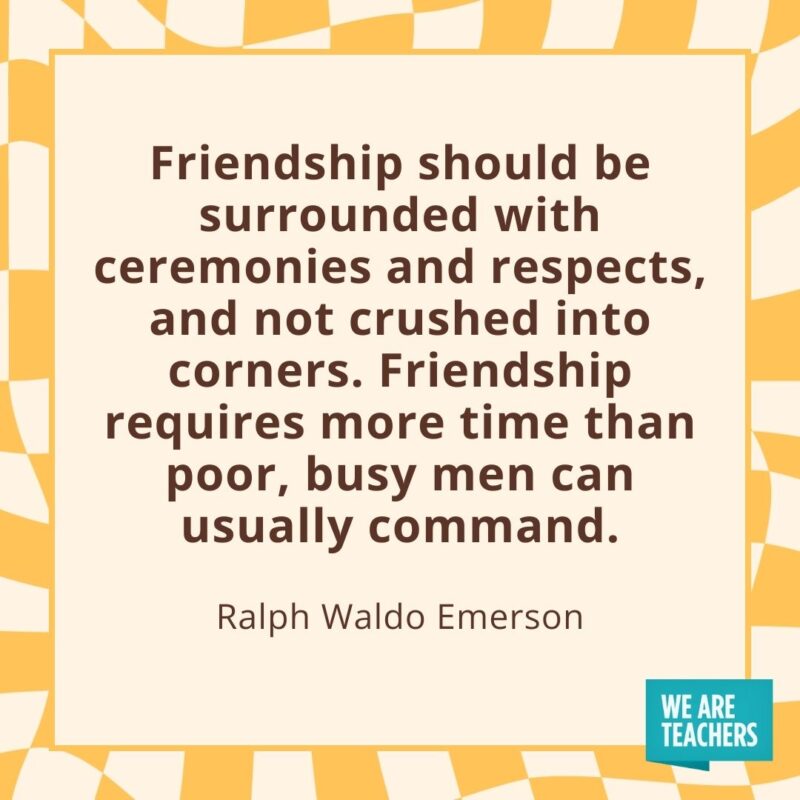 Friendship should be surrounded with ceremonies and respects, and not crushed into corners. Friendship requires more time than poor, busy men can usually command. —Ralph Waldo Emerson Friendship should be surrounded with ceremonies and respects, and not crushed into corners. Friendship requires more time than poor, busy men can usually command. —Ralph Waldo Emerson