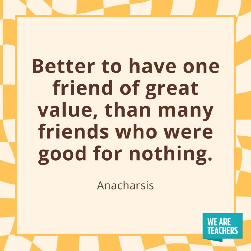 Better to have one friend of great value, than many friends who were good for nothing. —Anacharsis Better to have one friend of great value, than many friends who were good for nothing. —Anacharsis