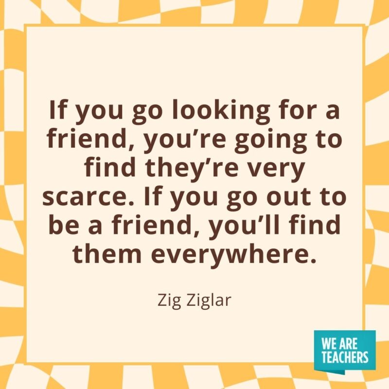 If you go looking for a friend, you’re going to find they’re very scarce. If you go out to be a friend, you’ll find them everywhere. —Zig Ziglar If you go looking for a friend, you’re going to find they’re very scarce. If you go out to be a friend, you’ll find them everywhere. —Zig Ziglar