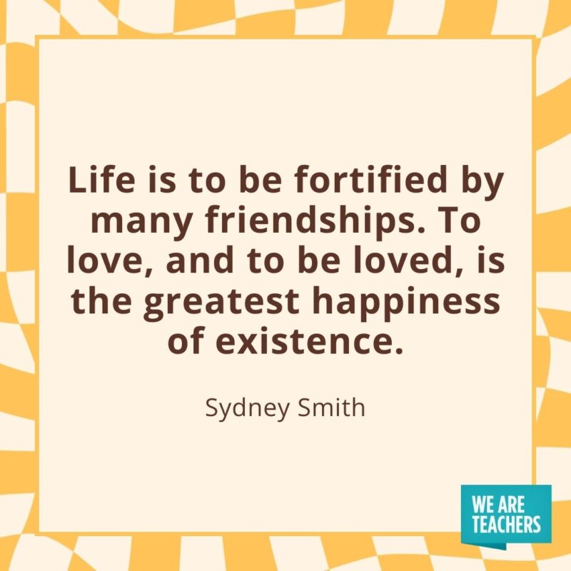 Life is to be fortified by many friendships. To love, and to be loved, is the greatest happiness of existence. —Sydney Smith Life is to be fortified by many friendships. To love, and to be loved, is the greatest happiness of existence. —Sydney Smith