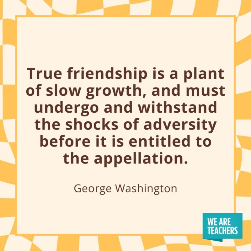 True friendship is a plant of slow growth, and must undergo and withstand the shocks of adversity before it is entitled to the appellation. —George Washington True friendship is a plant of slow growth, and must undergo and withstand the shocks of adversity before it is entitled to the appellation. —George Washington- friendship quotes