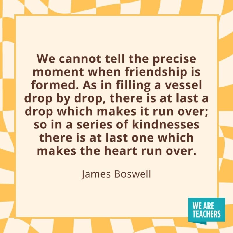 We cannot tell the precise moment when friendship is formed. As in filling a vessel drop by drop, there is at last a drop which makes it run over; so in a series of kindnesses there is at last one which makes the heart run over. —James Boswell We cannot tell the precise moment when friendship is formed. As in filling a vessel drop by drop, there is at last a drop which makes it run over; so in a series of kindnesses there is at last one which makes the heart run over. —James Boswell