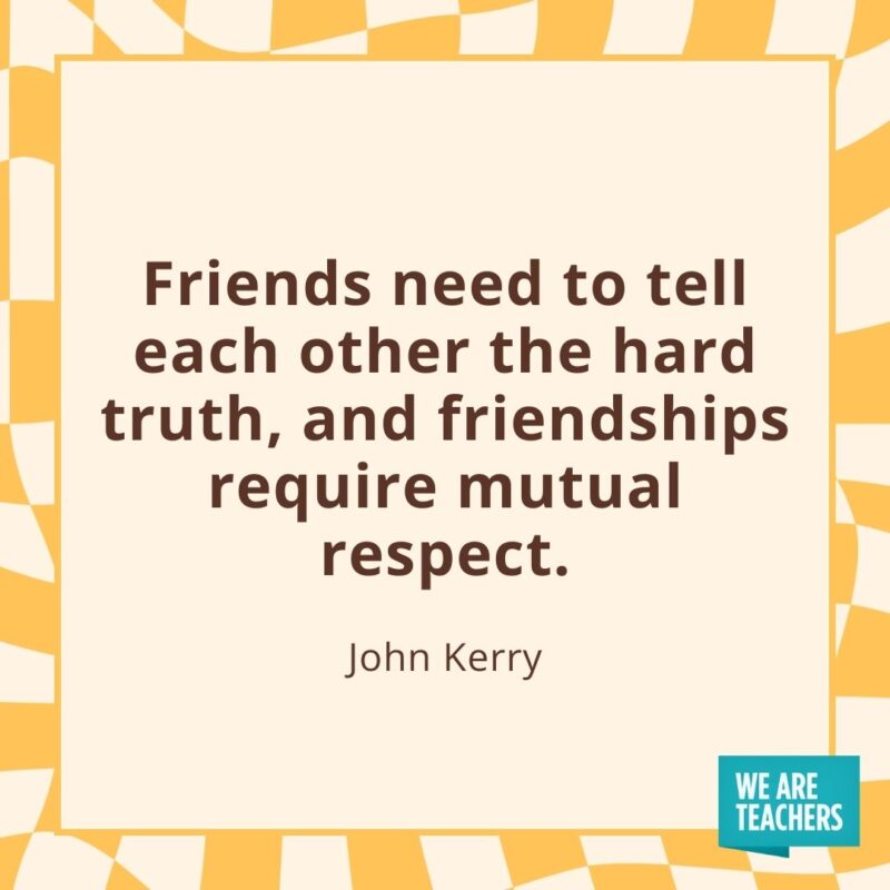 Friends need to tell each other the hard truth, and friendships require mutual respect. —John Kerry Friends need to tell each other the hard truth, and friendships require mutual respect. —John Kerry