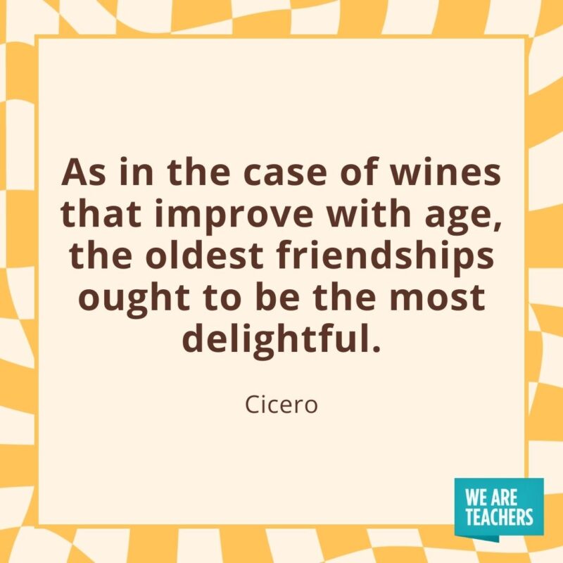 As in the case of wines that improve with age, the oldest friendships ought to be the most delightful. —Cicero As in the case of wines that improve with age, the oldest friendships ought to be the most delightful. —Cicero