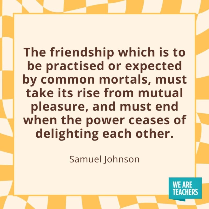 The friendship which is to be practised or expected by common mortals, must take its rise from mutual pleasure, and must end when the power ceases of delighting each other. —Samuel Johnson The friendship which is to be practised or expected by common mortals, must take its rise from mutual pleasure, and must end when the power ceases of delighting each other. —Samuel Johnson- friendship quotes