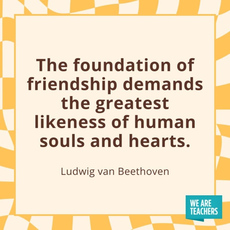 The foundation of friendship demands the greatest likeness of human souls and hearts. —Ludwig van Beethoven The foundation of friendship demands the greatest likeness of human souls and hearts. —Ludwig van Beethoven