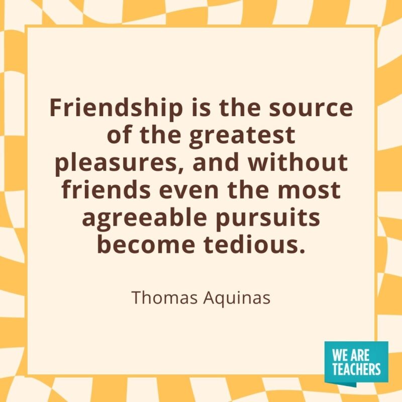 Friendship is the source of the greatest pleasures, and without friends even the most agreeable pursuits become tedious. —Thomas Aquinas Friendship is the source of the greatest pleasures, and without friends even the most agreeable pursuits become tedious. —Thomas Aquinas