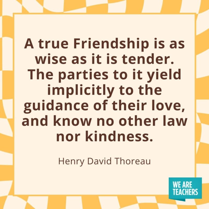 A true Friendship is as wise as it is tender. The parties to it yield implicitly to the guidance of their love, and know no other law nor kindness. —Henry David Thoreau A true Friendship is as wise as it is tender. The parties to it yield implicitly to the guidance of their love, and know no other law nor kindness. —Henry David Thoreau- friendship quotes