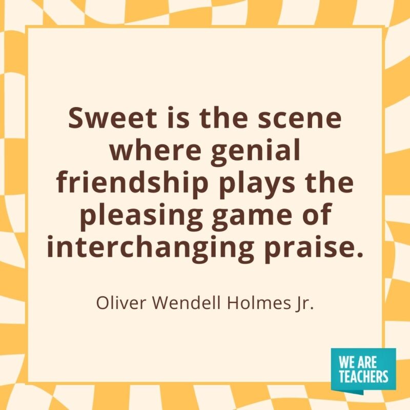 Sweet is the scene where genial friendship plays the pleasing game of interchanging praise. —Oliver Wendell Holmes Jr. Sweet is the scene where genial friendship plays the pleasing game of interchanging praise. —Oliver Wendell Holmes Jr.