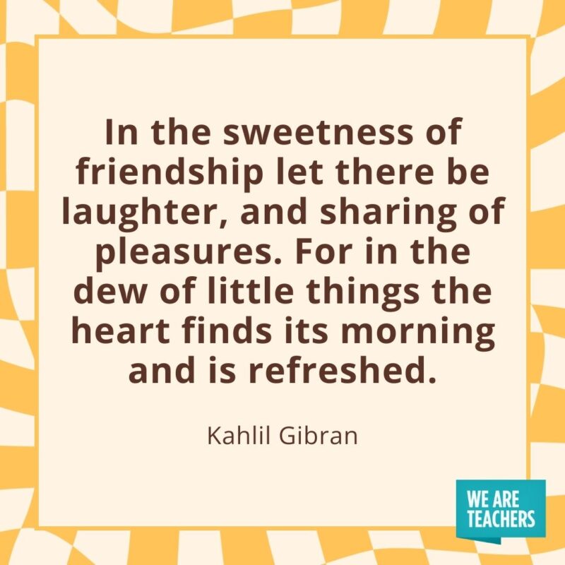 In the sweetness of friendship let there be laughter, and sharing of pleasures. For in the dew of little things the heart finds its morning and is refreshed. —Kahlil Gibran In the sweetness of friendship let there be laughter, and sharing of pleasures. For in the dew of little things the heart finds its morning and is refreshed. —Kahlil Gibran- friendship quotes