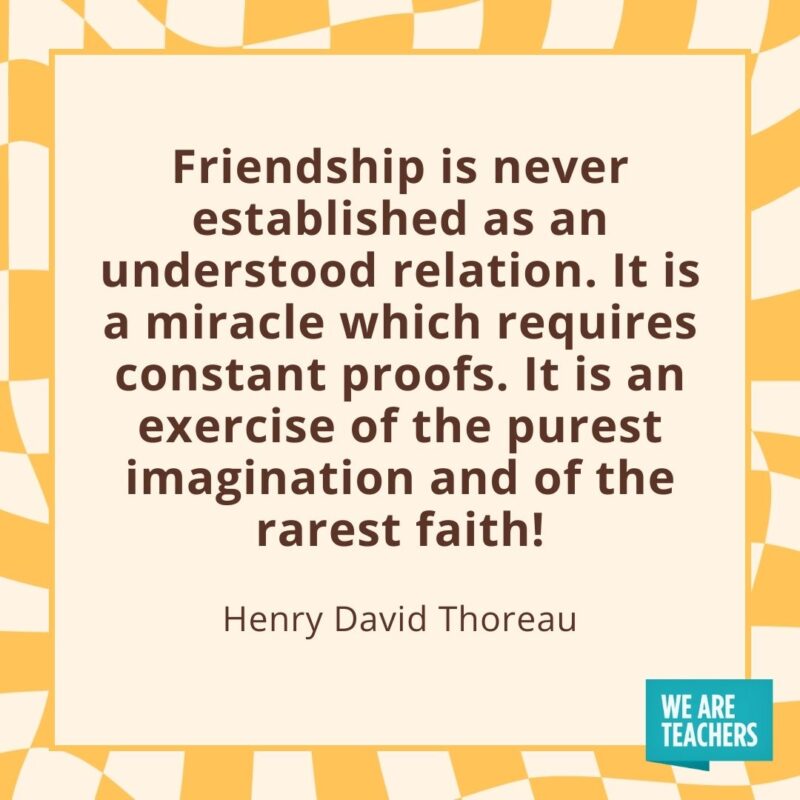 Friendship is never established as an understood relation. It is a miracle which requires constant proofs. It is an exercise of the purest imagination and of the rarest faith! —Henry David Thoreau Friendship is never established as an understood relation. It is a miracle which requires constant proofs. It is an exercise of the purest imagination and of the rarest faith! —Henry David Thoreau