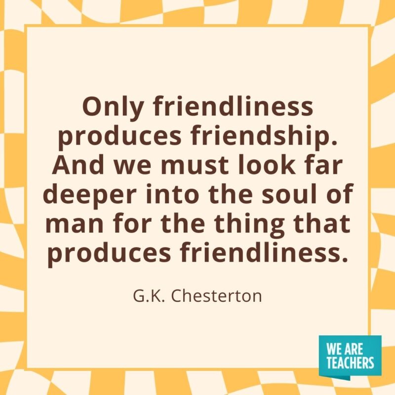 Only friendliness produces friendship. And we must look far deeper into the soul of man for the thing that produces friendliness. —G.K. Chesterton Only friendliness produces friendship. And we must look far deeper into the soul of man for the thing that produces friendliness. —G.K. Chesterton- friendship quotes
